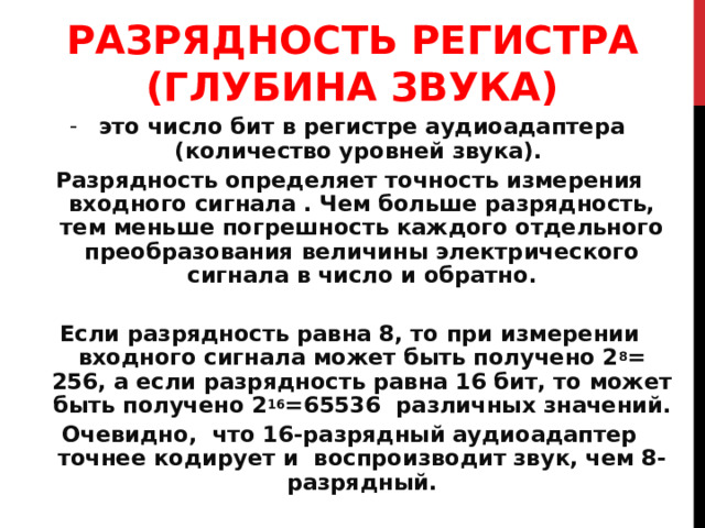  РАЗРЯДНОСТЬ РЕГИСТРА  (ГЛУБИНА ЗВУКА) это число бит в регистре аудиоадаптера (количество уровней звука). Разрядность определяет точность измерения  входного сигнала . Чем больше разрядность, тем меньше погрешность каждого отдельного  преобразования величины электрического сигнала в  число и обратно. Если разрядность равна 8, то при  измерении входного сигнала может быть получено 2 8 =  256, а если разрядность равна 16 бит, то может быть получено 2 16 =65536 различных значений. Очевидно, что 16-разрядный аудиоадаптер точнее кодирует и  воспроизводит звук, чем 8-разрядный. 