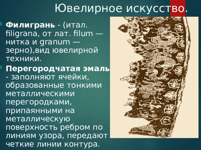  Ювелирное искусство. Филигрань - (итал. filigrana, от лат. filum — нитка и granum — зерно),вид ювелирной техники. Перегородчатая эмаль - заполняют ячейки, образованные тонкими металлическими перегородками, припаянными на металлическую поверхность ребром по линиям узора, передают четкие линии контура. 