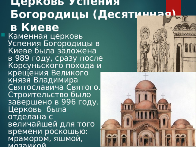 Церковь Успения Богородицы (Десятинная) в Киеве    Каменная церковь Успения Богородицы в Киеве была заложена в 989 году, сразу после Корсуньского похода и крещения Великого князя Владимира Святославича Святого. Строительство было завершено в 996 году. Церковь была отделана с величайшей для того времени роскошью: мрамором, яшмой, мозаикой. 
