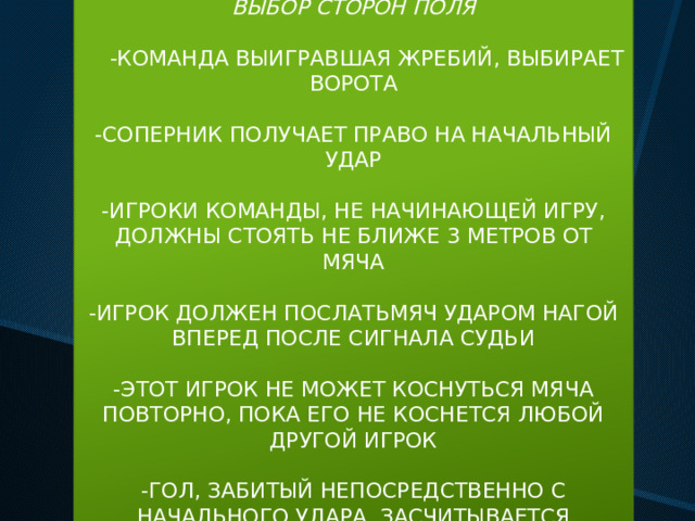 ВЫБОР СТОРОН ПОЛЯ  -КОМАНДА ВЫИГРАВШАЯ ЖРЕБИЙ, ВЫБИРАЕТ ВОРОТА -СОПЕРНИК ПОЛУЧАЕТ ПРАВО НА НАЧАЛЬНЫЙ УДАР -ИГРОКИ КОМАНДЫ, НЕ НАЧИНАЮЩЕЙ ИГРУ, ДОЛЖНЫ СТОЯТЬ НЕ БЛИЖЕ 3 МЕТРОВ ОТ МЯЧА -ИГРОК ДОЛЖЕН ПОСЛАТЬМЯЧ УДАРОМ НАГОЙ ВПЕРЕД ПОСЛЕ СИГНАЛА СУДЬИ -ЭТОТ ИГРОК НЕ МОЖЕТ КОСНУТЬСЯ МЯЧА ПОВТОРНО, ПОКА ЕГО НЕ КОСНЕТСЯ ЛЮБОЙ ДРУГОЙ ИГРОК -ГОЛ, ЗАБИТЫЙ НЕПОСРЕДСТВЕННО С НАЧАЛЬНОГО УДАРА, ЗАСЧИТЫВАЕТСЯ     
