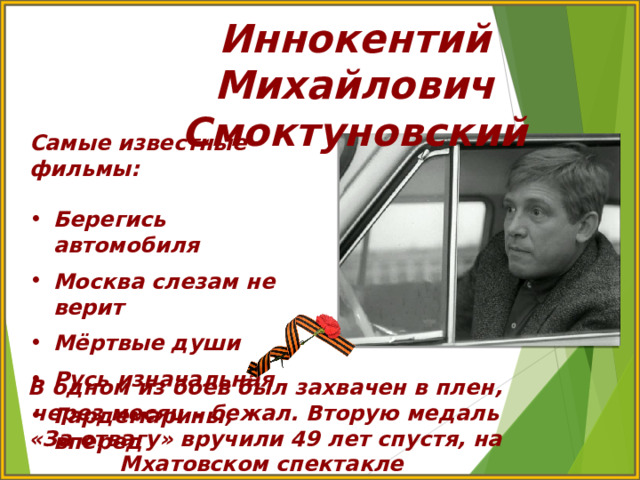 Иннокентий Михайлович Смоктуновский Самые известные фильмы:  Берегись автомобиля  Москва слезам не верит  Мёртвые души  Русь изначальная  Гардемарины, вперед В одном из боев был захвачен в плен, через месяц – бежал. Вторую медаль «За отвагу» вручили 49 лет спустя, на Мхатовском спектакле «Кабала святош» 