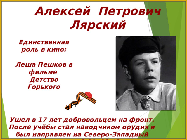 Алексей Петрович Лярский Единственная роль в кино:  Леша Пешков в фильме Детство Горького Ушел в 17 лет добровольцем на фронт. После учёбы стал наводчиком орудия и был направлен на Северо-Западный фронт, погиб 08. 02.43 г. 