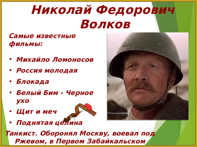 Николай Федорович Волков Самые известные фильмы:  Михайло Ломоносов  Россия молодая  Блокада  Белый Бим - Черное ухо  Щит и меч  Поднятая целина Танкист. Оборонял Москву, воевал под Ржевом, в Первом Забайкальском фронте 