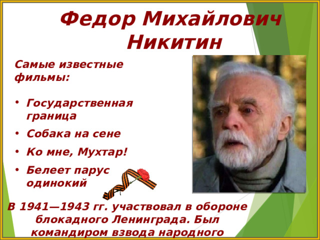 Федор Михайлович  Никитин Самые известные фильмы:  Государственная граница  Собака на сене  Ко мне, Мухтар!  Белеет парус одинокий В 1941—1943 гг. участвовал в обороне блокадного Ленинграда. Был командиром взвода народного ополчения Ленинградского фронта 