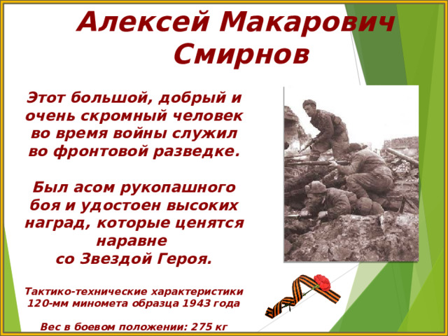 Алексей Макарович Смирнов Этот большой, добрый и очень скромный человек во время войны служил во фронтовой разведке.  Был асом рукопашного боя и удостоен высоких наград, которые ценятся наравне со Звездой Героя.  Тактико-технические характеристики 120-мм миномета образца 1943 года  Вес в боевом положении: 275 кг 