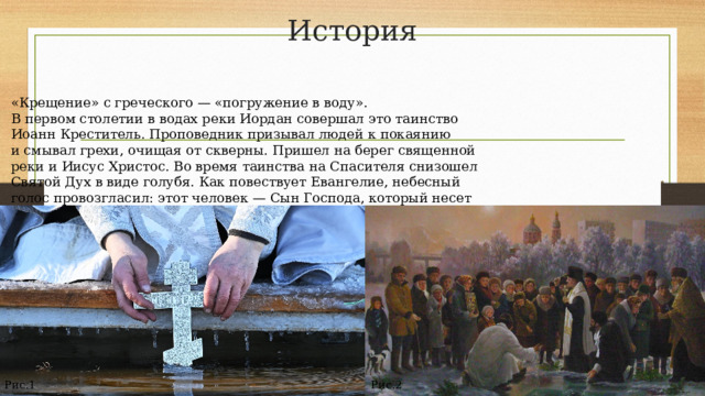 История «Крещение»​ с греческого — «погружение в воду». В первом столетии в водах реки Иордан совершал это таинство Иоанн Креститель. Проповедник призывал людей к покаянию и смывал грехи, очищая от скверны. Пришел на берег священной реки и Иисус Христос. Во время таинства на Спасителя снизошел Святой Дух в виде голубя. Как повествует Евангелие, небесный голос провозгласил: этот человек — Сын Господа, который несет миру Его волю. Поэтому праздник Крещения еще называют Богоявлением и связывают с водой — освящением в храмах и погружением в купели. Рис.1 Рис.2 