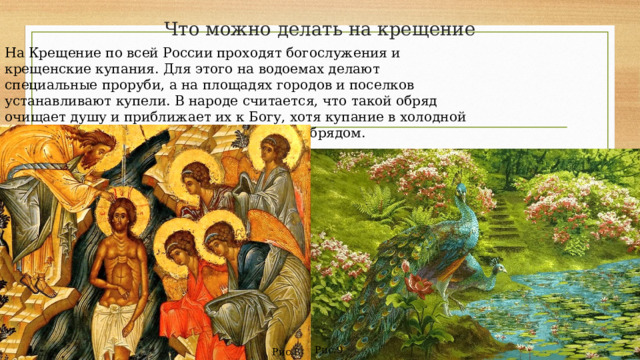 Что можно делать на крещение На Крещение по всей России проходят богослужения и крещенские купания. Для этого на водоемах делают специальные проруби, а на площадях городов и поселков устанавливают купели. В народе считается, что такой обряд очищает душу и приближает их к Богу, хотя купание в холодной воде в Крещение не является церковным обрядом. Рис.9 Рис.8 