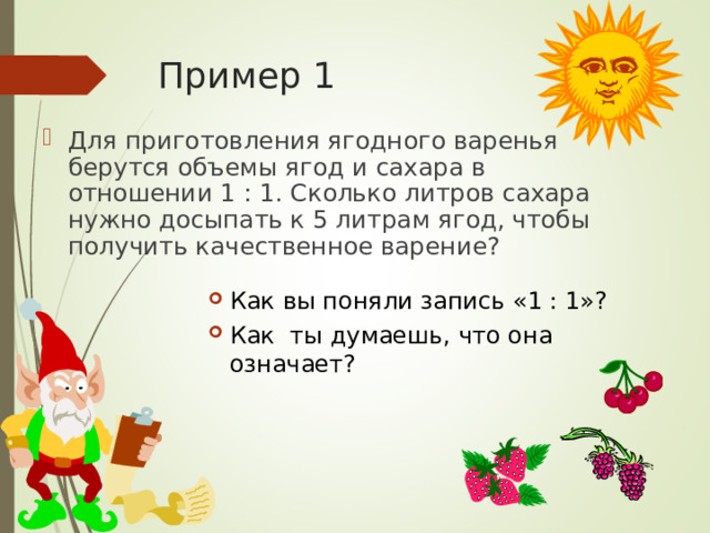 Пример 1 Для приготовления ягодного варенья берутся объемы ягод и сахара в отношении 1 : 1. Сколько литров сахара нужно досыпать к 5 литрам ягод, чтобы получить качественное варение? Как вы поняли запись «1 : 1»? Как ты думаешь, ч то она означает?  