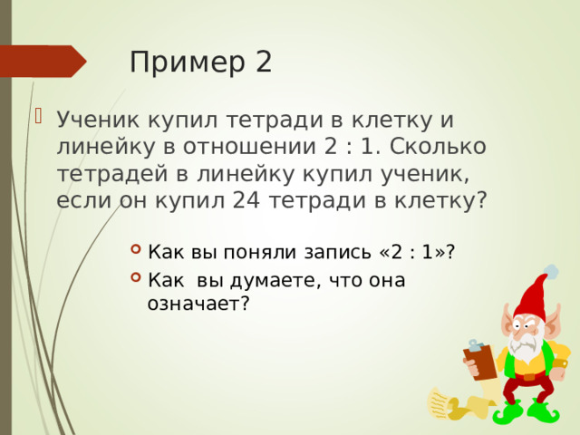 Пример 2 Ученик купил тетради в клетку и линейку в отношении 2 : 1. Сколько тетрадей в линейку купил ученик, если он купил 24 тетради в клетку? Как вы поняли запись «2 : 1»? Как вы думаете, ч то она означает?  