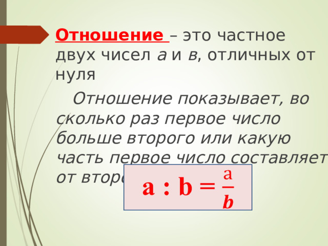 Отношение – это частное двух чисел а и в , отличных от нуля  Отношение показывает, во сколько раз первое число больше второго или какую часть первое число составляет от второго  