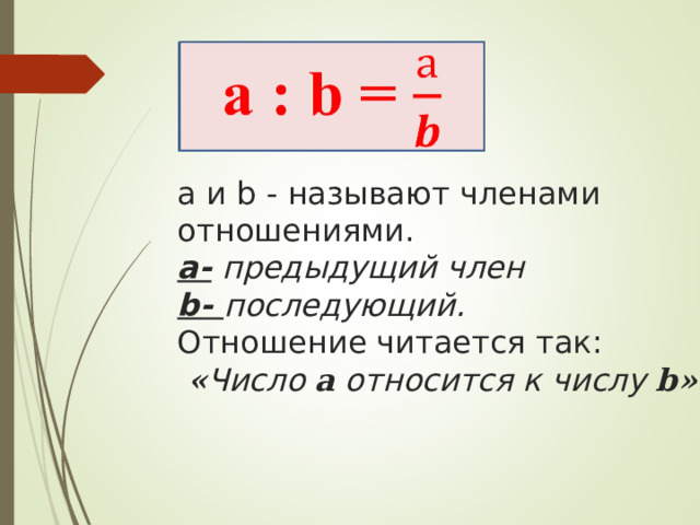 а и b - называют членами отношениями.  а- предыдущий член  b- последующий.  Отношение читается так:   « Число a относится к числу b » .     
