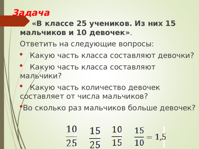 Задача  «В классе 25 учеников. Из них 15 мальчиков и 10 девочек» . Ответить на следующие вопросы:  Какую часть класса составляют девочки?  Какую часть класса составляют мальчики?  Какую часть количество девочек составляет от числа мальчиков? Во сколько раз мальчиков больше девочек? 