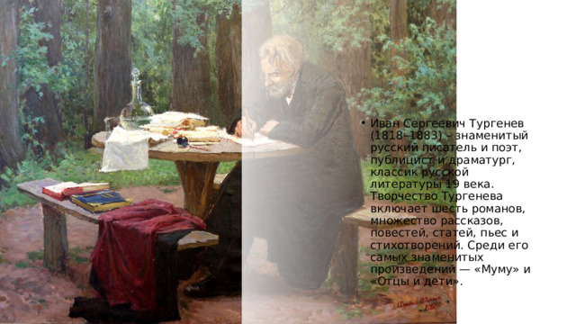 Иван Сергеевич Тургенев (1818–1883) – знаменитый русский писатель и поэт, публицист и драматург, классик русской литературы 19 века. Творчество Тургенева включает шесть романов, множество рассказов, повестей, статей, пьес и стихотворений. Среди его самых знаменитых произведений — «Муму» и «Отцы и дети». 