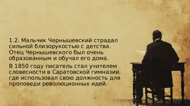  1.2. Мальчик Чернышевский страдал сильной близорукостью с детства. Отец Чернышевского был очень образованным и обучал его дома. В 1850 году писатель стал учителем словесности в Саратовской гимназии, где использовал свою должность для проповеди революционных идей. 