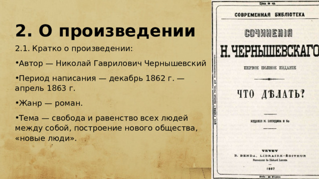 2. О произведении 2.1. Кратко о произведении: Автор — Николай Гаврилович Чернышевский Период написания — декабрь 1862 г. — апрель 1863 г. Жанр — роман. Тема — свобода и равенство всех людей между собой, построение нового общества, «новые люди». 