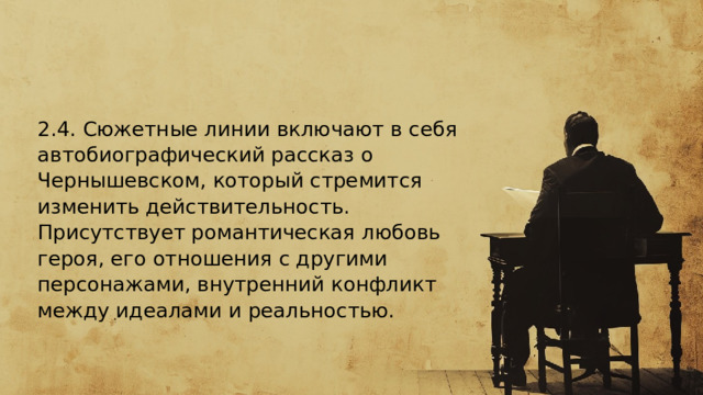  2.4. Сюжетные линии включают в себя автобиографический рассказ о Чернышевском, который стремится изменить действительность. Присутствует романтическая любовь героя, его отношения с другими персонажами, внутренний конфликт между идеалами и реальностью.  