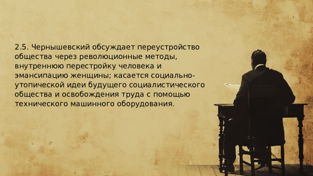  2.5. Чернышевский обсуждает переустройство общества через революционные методы, внутреннюю перестройку человека и эмансипацию женщины; касается социально-утопической идеи будущего социалистического общества и освобождения труда с помощью технического машинного оборудования.  