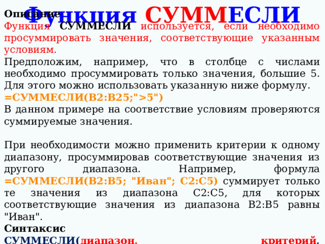 Описание Функция СУММЕСЛИ используется, если необходимо просуммировать значения, соответствующие указанным условиям. Предположим, например, что в столбце с числами необходимо просуммировать только значения, большие 5. Для этого можно использовать указанную ниже формулу. =СУММЕСЛИ(B2:B25;