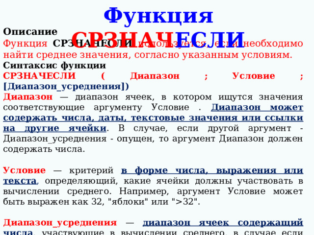 Функция СРЗНАЧ ЕСЛИ Описание Функция СРЗНАЧЕСЛИ используется, если необходимо найти среднее значения, согласно указанным условиям. Синтаксис функции СРЗНАЧЕСЛИ ( Диапазон ; Условие ; [Диапазон_усреднения]) Диапазон  — диапазон ячеек, в котором ищутся значения соответствующие аргументу Условие . Диапазон может содержать числа, даты, текстовые значения или ссылки на другие ячейки . В случае, если другой аргумент - Диапазон_усреднения - опущен, то аргумент Диапазон должен содержать числа.  Условие — критерий в форме числа, выражения или текста , определяющий, какие ячейки должны участвовать в вычислении среднего. Например, аргумент Условие может быть выражен как 32, 
