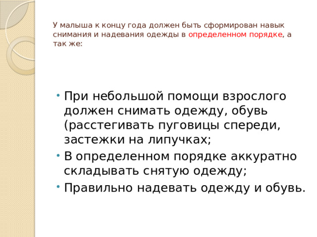  У малыша к концу года должен быть сформирован навык снимания и надевания одежды в определенном порядке , а так же: При небольшой помощи взрослого должен снимать одежду, обувь (расстегивать пуговицы спереди, застежки на липучках; В определенном порядке аккуратно складывать снятую одежду; Правильно надевать одежду и обувь. 