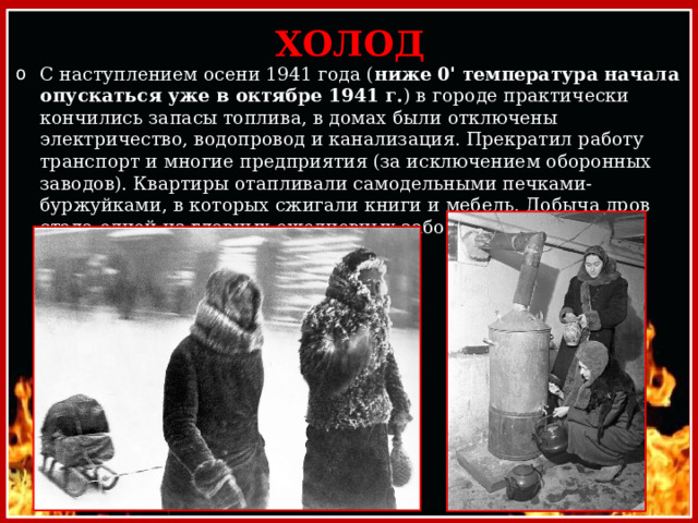 ХОЛОД С наступлением осени 1941 года ( ниже 0' температура начала опускаться уже в октябре 1941 г. ) в городе практически кончились запасы топлива, в домах были отключены электричество, водопровод и канализация. Прекратил работу транспорт и многие предприятия (за исключением оборонных заводов). Квартиры отапливали самодельными печками-буржуйками, в которых сжигали книги и мебель. Добыча дров стала одной из главных ежедневных забот ленинградцев. 