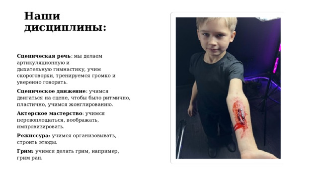 Наши дисциплины: Сценическая речь : мы делаем артикуляционную и дыхательную гимнастику, учим скороговорки, тренируемся громко и уверенно говорить.  Сценическое движение : учимся двигаться на сцене, чтобы было ритмично, пластично, учимся жонглированию. Актерское мастерство : учимся перевоплощаться, воображать, импровизировать.  Режиссура: учимся организовывать, строить этюды. Грим: учимся делать грим, например, грим ран. 