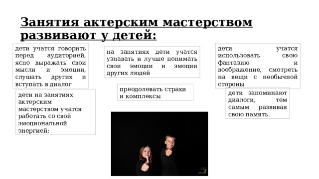Занятия актерским мастерством развивают у детей: дети учатся говорить перед аудиторией, ясно выражать свои мысли и эмоции, слушать других и вступать в диалог дети учатся использовать свою фантазию и воображение, смотреть на вещи с необычной стороны на занятиях дети учатся узнавать и лучше понимать свои эмоции и эмоции других людей преодолевать страхи и комплексы дети запоминают диалоги, тем самым развивая свою память. дети на занятиях актерским мастерством учатся работать со свой эмоциональной энергией: 