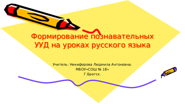 Формирование познавательных УУД на уроках русского языка   Учитель: Никифорова Людмила Антоновна. МБОУ»СОШ № 18» Г.Братск. 