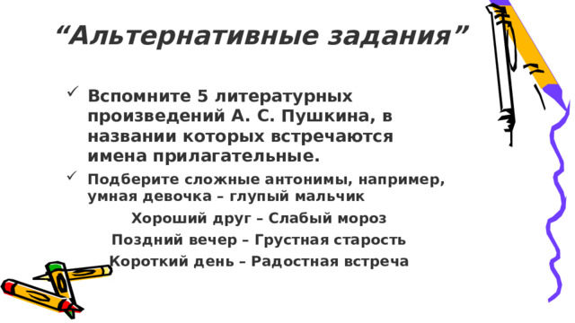 “ Альтернативные задания”   Вспомните 5 литературных произведений А. С. Пушкина, в названии которых встречаются имена прилагательные. Подберите сложные антонимы, например, умная девочка – глупый мальчик Хороший друг – Слабый мороз Поздний вечер – Грустная старость Короткий день – Радостная встреча 