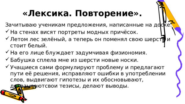  «Лексика. Повторение». Зачитываю ученикам предложения, написанные на доске: На стенах висят портреты модных причёсок. Летом лес зелёный, а теперь он поменял свою шерсть и стоит белый. На его лице блуждает задумчивая физиономия. Бабушка сплела мне из шерсти новые носки. Учащиеся сами формулируют проблему и предлагают пути её решения, исправляют ошибки в употреблении слов, выдвигают гипотезы и их обосновывают, доказывают ​свои тезисы, делают выводы. 