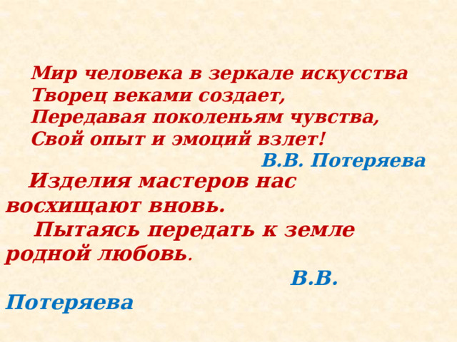 Мир человека в зеркале искусства  Творец веками создает,  Передавая поколеньям чувства,  Свой опыт и эмоций взлет!   В.В. Потеряева   Изделия мастеров нас восхищают вновь.  Пытаясь передать к земле родной любовь .  В.В. Потеряева