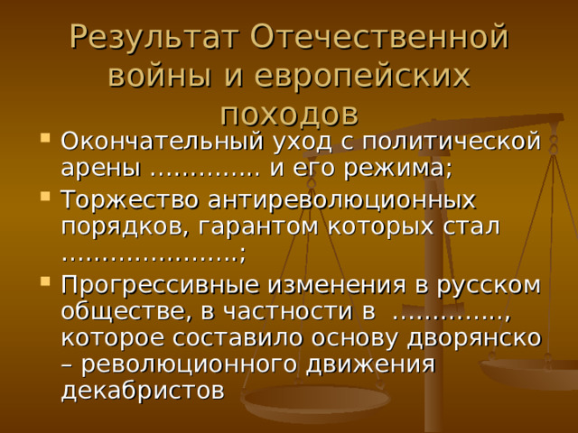  Результат Отечественной войны и европейских походов Окончательный уход с политической арены ………….. и его режима; Торжество антиреволюционных порядков, гарантом которых стал ………………….; Прогрессивные изменения в русском обществе, в частности в ………….., которое составило основу дворянско – революционного движения декабристов 