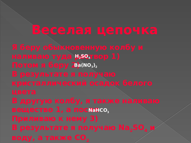 Веселая цепочка Я беру обыкновенную колбу и наливаю туда раствор 1) Потом я беру 2) В результате я получаю кристаллический осадок белого цвета В другую колбу, я также наливаю вещество 1, а после Приливаю к нему 3) В результате я получаю Na 2 SO 4 и воду, а также CO 2   H 2 SO 4 Ba(NO 3 ) 2  NaHCO 3  