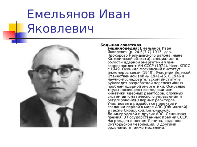Емельянов Иван Яковлевич Большая советская энциклопедия:  Емельянов Иван Яковлевич [р. 24.6(7.7).1913, дер. Прохорово Нелидовского района, ныне Калининской области], специалист в области ядерной энергетики член-корреспондент АН СССР (1974). Член КПСС с 1949. Окончил Московский институт инженеров связи (1940). Участник Великой Отечественной войны 1941-45. С 1946 в научно-исследовательском институте руководит разработкой перспективных проблем ядерной энергетики. Основные труды посвящены исследованиям кинетики ядерных реакторов, сложных систем автоматического управления и регулирования ядерных реакторов. Участвовал в разработке проектов и создании первой в мире АЭС (Обнинской), а также Сибирской, Белоярской, Ленинградской и других АЭС. Ленинская премия, 3 Государственных премии СССР. Награжден орденом Ленина, орденом Октябрьской Революции, 3 другими орденами, а также медалями. 