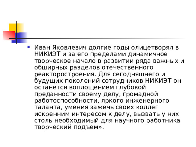 Иван Яковлевич долгие годы олицетворял в НИКИЭТ и за его пределами динамичное творческое начало в развитии ряда важных и обширных разделов отечественного реакторостроения. Для сегодняшнего и будущих поколений сотрудников НИКИЭТ он останется воплощением глубокой преданности своему делу, громадной работоспособности, яркого инженерного таланта, умения зажечь своих коллег искренним интересом к делу, вызвать у них столь необходимый для научного работника творческий подъем». 