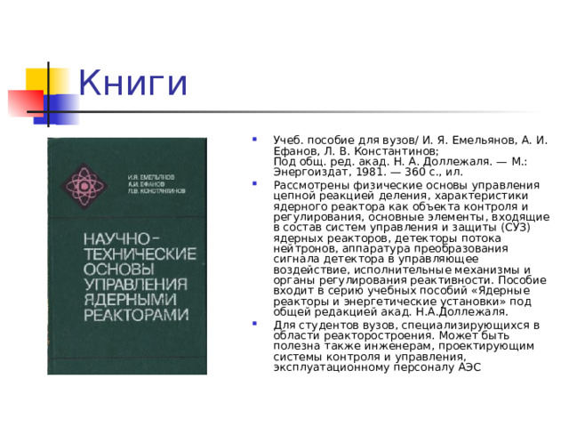 Книги Учеб. пособие для вузов/ И. Я. Емельянов, А. И. Ефанов, Л. В. Константинов;  Под общ. ред. акад. Н. А. Доллежаля. — М.: Энергоиздат, 1981. — 360 с., ил. Рассмотрены физические основы управления цепной реакцией деления, характеристики ядерного реактора как объекта контроля и регулирования, основные элементы, входящие в состав систем управления и защиты (СУЗ) ядерных реакторов, детекторы потока нейтронов, аппаратура преобразования сигнала детектора в управляющее воздействие, исполнительные механизмы и органы регулирования реактивности. Пособие входит в серию учебных пособий «Ядерные реакторы и энергетические установки» под общей редакцией акад. Н.А.Доллежаля. Для студентов вузов, специализирующихся в области реакторостроения. Может быть полезна также инженерам, проектирующим системы контроля и управления, эксплуатационному персоналу АЭС 