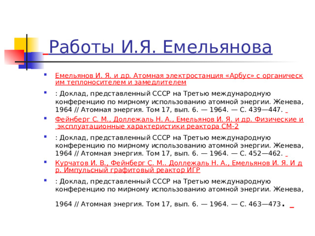    Работы И.Я. Емельянова Емельянов И. Я. и др. Атомная электростанция «Арбус» с органическим теплоносителем и замедлителем : Доклад, представленный СССР на Третью международную конференцию по мирному использованию атомной энергии. Женева, 1964 // Атомная энергия. Том 17, вып. 6. — 1964. — С. 439—447.   Фейнберг С. М., Доллежаль Н. А., Емельянов И. Я. и др. Физические и эксплуатационные характеристики реактора СМ-2 : Доклад, представленный СССР на Третью международную конференцию по мирному использованию атомной энергии. Женева, 1964 // Атомная энергия. Том 17, вып. 6. — 1964. — С. 452—462.   Курчатов И. В., Фейнберг С. М.. Доллежаль Н. А., Емельянов И. Я. И др. Импульсный графитовый реактор ИГР : Доклад, представленный СССР на Третью международную конференцию по мирному использованию атомной энергии. Женева, 1964 // Атомная энергия. Том 17, вып. 6. — 1964. — С. 463—473 .   