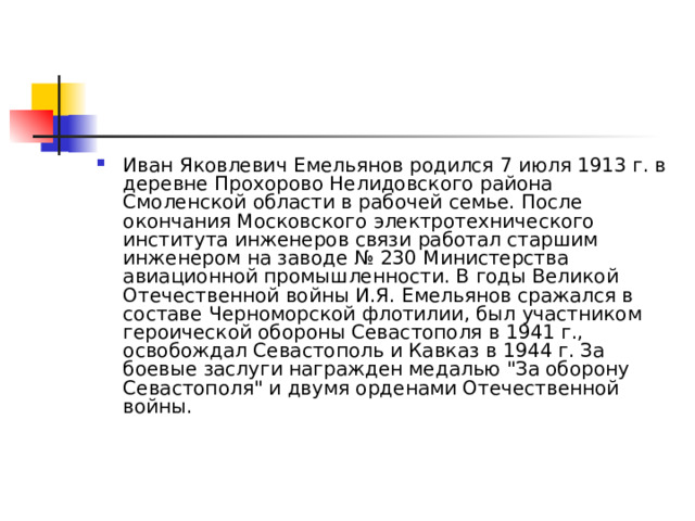 Иван Яковлевич Емельянов родился 7 июля 1913 г. в деревне Прохорово Нелидовского района Смоленской области в рабочей семье. После окончания Московского электротехнического института инженеров связи работал старшим инженером на заводе № 230 Министерства авиационной промышленности. В годы Великой Отечественной войны И.Я. Емельянов сражался в составе Черноморской флотилии, был участником героической обороны Севастополя в 1941 г., освобождал Севастополь и Кавказ в 1944 г. За боевые заслуги награжден медалью 