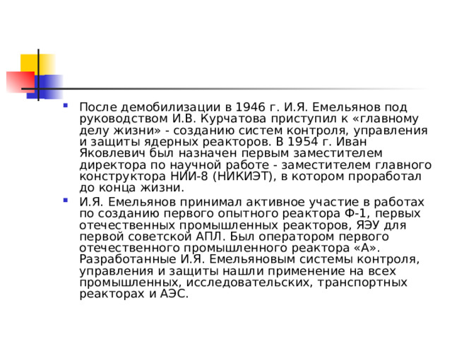 После демобилизации в 1946 г. И.Я. Емельянов под руководством И.В. Курчатова приступил к «главному делу жизни» - созданию систем контроля, управления и защиты ядерных реакторов. В 1954 г. Иван Яковлевич был назначен первым заместителем директора по научной работе - заместителем главного конструктора НИИ-8 (НИКИЭТ), в котором проработал до конца жизни. И.Я. Емельянов принимал активное участие в работах по созданию первого опытного реактора Ф-1, первых отечественных промышленных реакторов, ЯЭУ для первой советской АПЛ. Был оператором первого отечественного промышленного реактора «А». Разработанные И.Я. Емельяновым системы контроля, управления и защиты нашли применение на всех промышленных, исследовательских, транспортных реакторах и АЭС. 