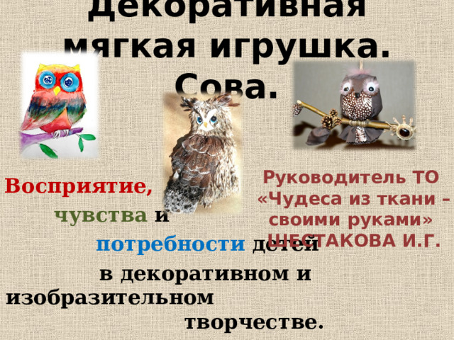Декоративная мягкая игрушка. Сова. Руководитель ТО «Чудеса из ткани – своими руками» ШЕСТАКОВА И.Г. Восприятие,   чувства и  потребности  детей   в декоративном и изобразительном творчестве. 