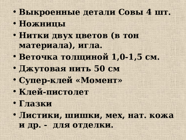 Выкроенные детали Совы 4 шт. Ножницы Нитки двух цветов (в тон материала), игла. Веточка толщиной 1,0-1,5 см. Джутовая нить 50 см Супер-клей «Момент» Клей-пистолет Глазки Листики, шишки, мех, нат. кожа и др. - для отделки.   