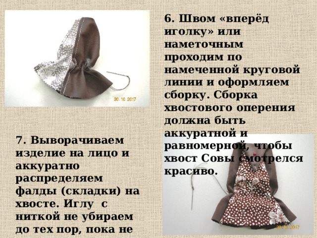 6. Швом «вперёд иголку» или наметочным проходим по намеченной круговой линии и оформляем сборку. Сборка хвостового оперения должна быть аккуратной и равномерной, чтобы хвост Совы смотрелся красиво. 7. Выворачиваем изделие на лицо и аккуратно распределяем фалды (складки) на хвосте. Иглу с ниткой не убираем до тех пор, пока не закончим оформление хвоста . 
