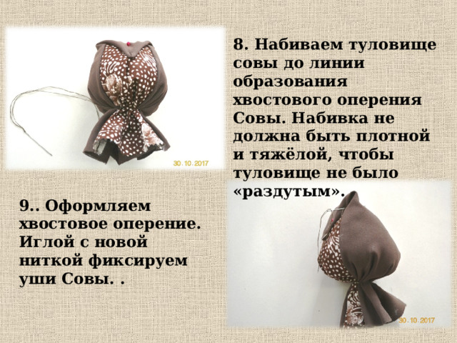 8. Набиваем туловище совы до линии образования хвостового оперения Совы. Набивка не должна быть плотной и тяжёлой, чтобы туловище не было «раздутым». 9.. Оформляем хвостовое оперение. Иглой с новой ниткой фиксируем уши Совы. . 