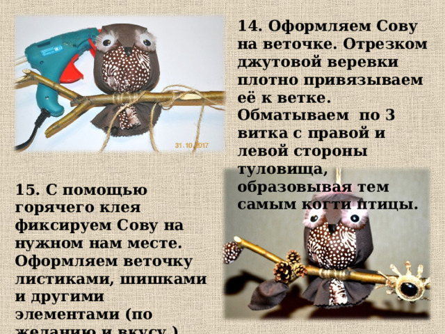 14. Оформляем Сову на веточке. Отрезком джутовой веревки плотно привязываем её к ветке. Обматываем по 3 витка с правой и левой стороны туловища, образовывая тем самым когти птицы. 15. С помощью горячего клея фиксируем Сову на нужном нам месте. Оформляем веточку листиками, шишками и другими элементами (по желанию и вкусу.) 