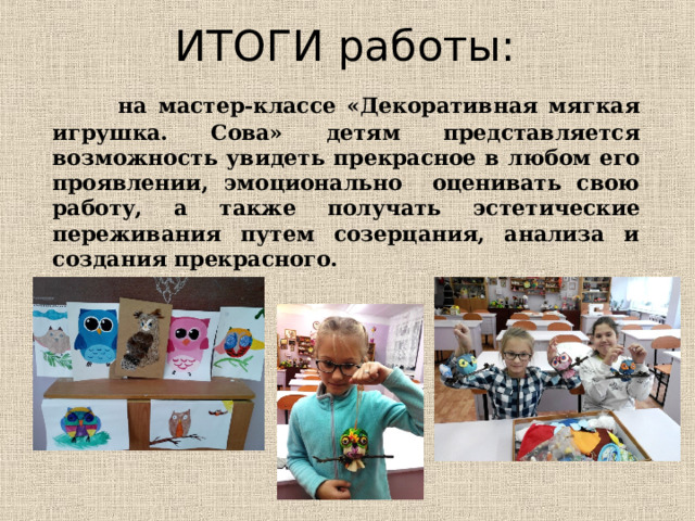 ИТОГИ работы:  на мастер-классе «Декоративная мягкая игрушка. Сова» детям представляется возможность увидеть прекрасное в любом его проявлении, эмоционально оценивать свою работу, а также получать эстетические переживания путем созерцания, анализа и создания прекрасного.  