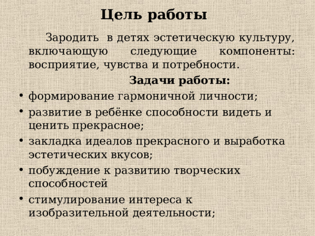 Цель работы  Зародить в детях эстетическую культуру, включающую следующие компоненты: восприятие, чувства и потребности.  Задачи работы: формирование гармоничной личности; развитие в ребёнке способности видеть и ценить прекрасное; закладка идеалов прекрасного и выработка эстетических вкусов; побуждение к развитию творческих способностей стимулирование интереса к изобразительной деятельности;   