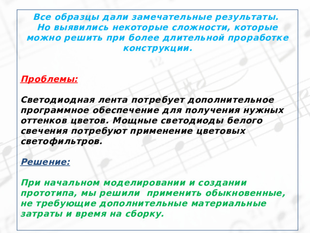 Все образцы дали замечательные результаты. Но выявились некоторые сложности, которые можно решить при более длительной проработке конструкции.   Проблемы:  Светодиодная лента потребует дополнительное программное обеспечение для получения нужных оттенков цветов. Мощные светодиоды белого свечения потребуют применение цветовых светофильтров.  Решение:  При начальном моделировании и создании прототипа, мы решили применить обыкновенные, не требующие дополнительные материальные затраты и время на сборку.  