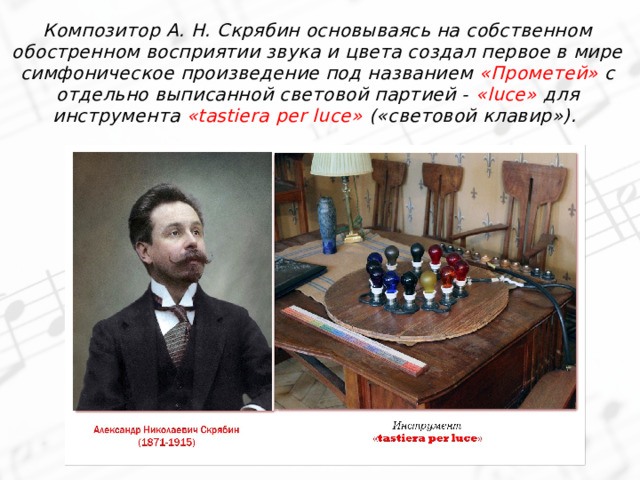 Композитор А. Н. Скрябин основываясь на собственном обостренном восприятии звука и цвета создал первое в мире симфоническое произведение под названием «Прометей» с отдельно выписанной световой партией - «luce» для инструмента «tastiera per luce» («световой клавир»). 