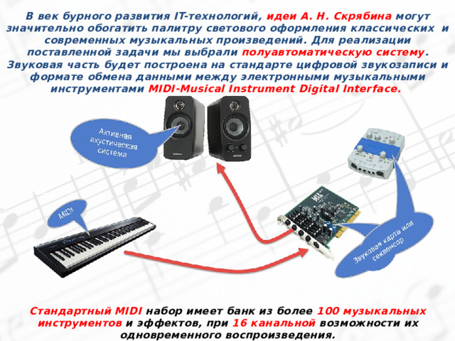В век бурного развития IT-технологий, идеи А. Н. Скрябина могут значительно обогатить палитру светового оформления классических и современных музыкальных произведений. Для реализации поставленной задачи мы выбрали полуавтоматическую систему . Звуковая часть будет построена на стандарте цифровой звукозаписи и формате обмена данными между электронными музыкальными инструментами MIDI-Musical Instrument Digital Interface. Стандартный MIDI набор имеет банк из более 100 музыкальных инструментов и эффектов, при 16 канальной возможности их одновременного воспроизведения. 
