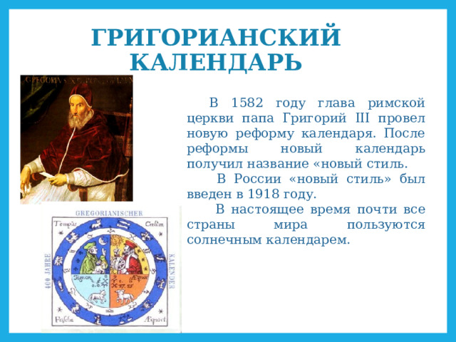 ГРИГОРИАНСКИЙ КАЛЕНДАРЬ В 1582 году глава римской церкви папа Григорий III провел новую реформу календаря. После реформы новый календарь получил название «новый стиль.  В России «новый стиль» был введен в 1918 году.  В настоящее время почти все страны мира пользуются солнечным календарем. 